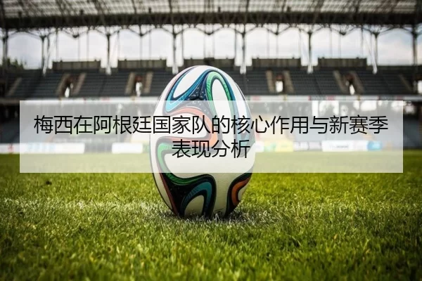 梅西在阿根廷国家队的核心作用与新赛季表现分析